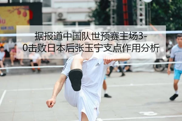据报道中国队世预赛主场3-0击败日本后张玉宁支点作用分析