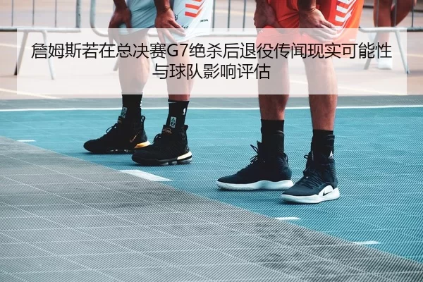 詹姆斯若在总决赛G7绝杀后退役传闻现实可能性与球队影响评估