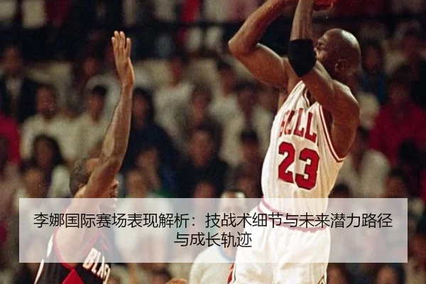 李娜国际赛场表现解析：技战术细节与未来潜力路径与成长轨迹
