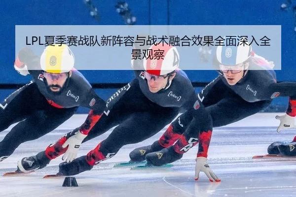 LPL夏季赛战队新阵容与战术融合效果全面深入全景观察