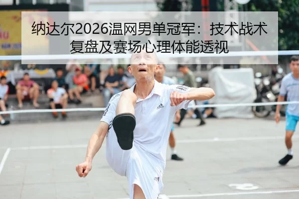 纳达尔2026温网男单冠军：技术战术复盘及赛场心理体能透视