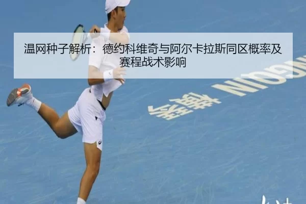 温网种子解析：德约科维奇与阿尔卡拉斯同区概率及赛程战术影响