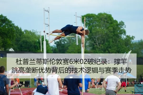 杜普兰蒂斯伦敦赛6米02破纪录：撑竿跳高垄断优势背后的技术逻辑与赛季走势